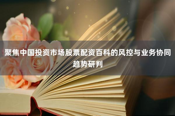 聚焦中国投资市场股票配资百科的风控与业务协同趋势研判