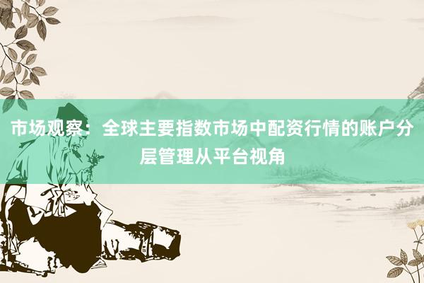 市场观察：全球主要指数市场中配资行情的账户分层管理从平台视角