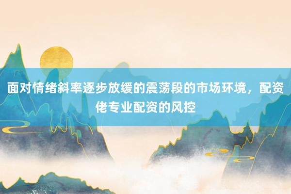 面对情绪斜率逐步放缓的震荡段的市场环境，配资佬专业配资的风控