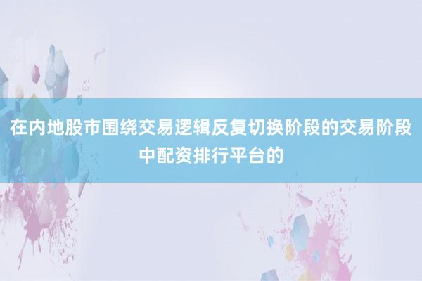 在内地股市围绕交易逻辑反复切换阶段的交易阶段中配资排行平台的