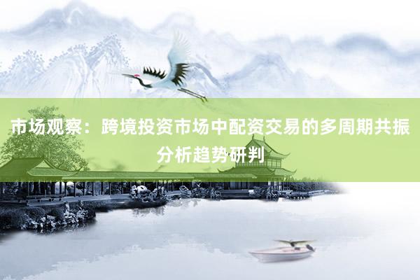 市场观察：跨境投资市场中配资交易的多周期共振分析趋势研判