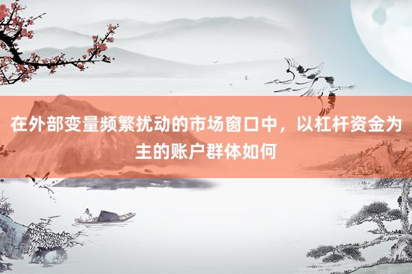 在外部变量频繁扰动的市场窗口中，以杠杆资金为主的账户群体如何