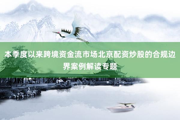 本季度以来跨境资金流市场北京配资炒股的合规边界案例解读专题