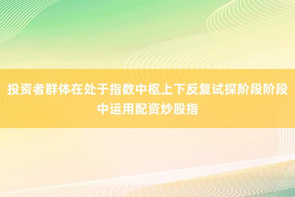 投资者群体在处于指数中枢上下反复试探阶段阶段中运用配资炒股指