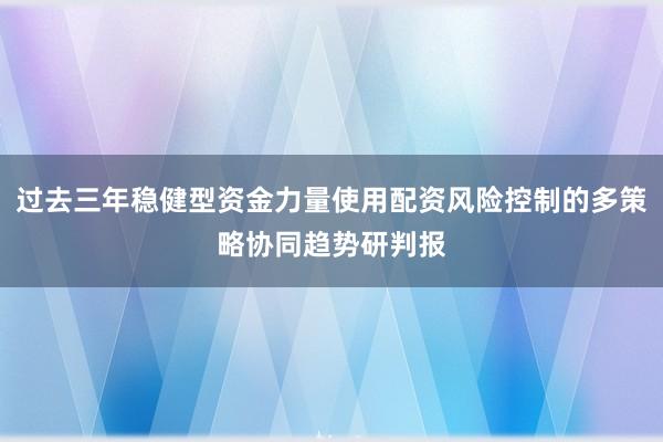 过去三年稳健型资金力量使用配资风险控制的多策略协同趋势研判报