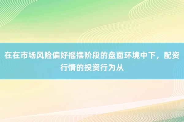 在在市场风险偏好摇摆阶段的盘面环境中下，配资行情的投资行为从