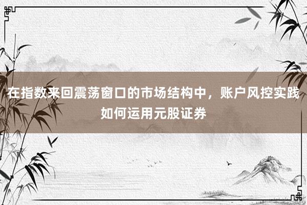 在指数来回震荡窗口的市场结构中，账户风控实践如何运用元股证券