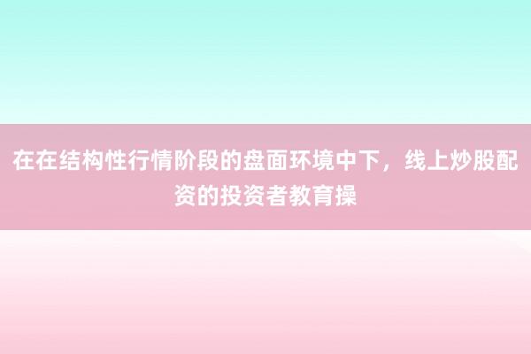 在在结构性行情阶段的盘面环境中下，线上炒股配资的投资者教育操