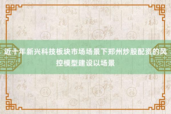 近十年新兴科技板块市场场景下郑州炒股配资的风控模型建设以场景