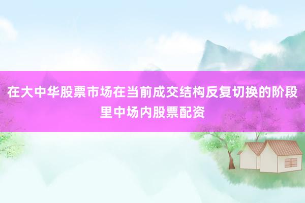 在大中华股票市场在当前成交结构反复切换的阶段里中场内股票配资