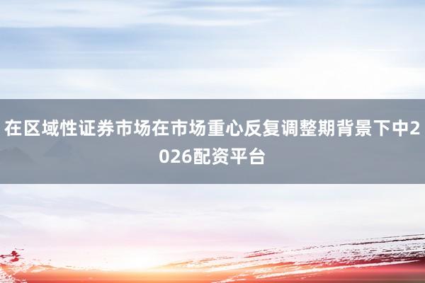 在区域性证券市场在市场重心反复调整期背景下中2026配资平台
