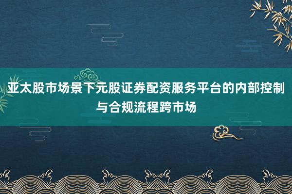 亚太股市场景下元股证券配资服务平台的内部控制与合规流程跨市场