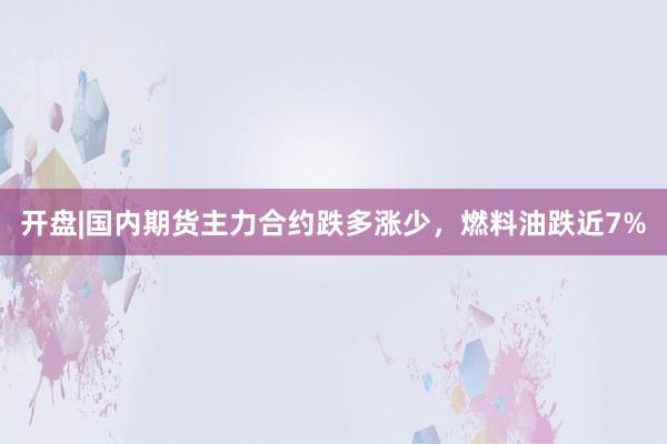开盘|国内期货主力合约跌多涨少，燃料油跌近7%