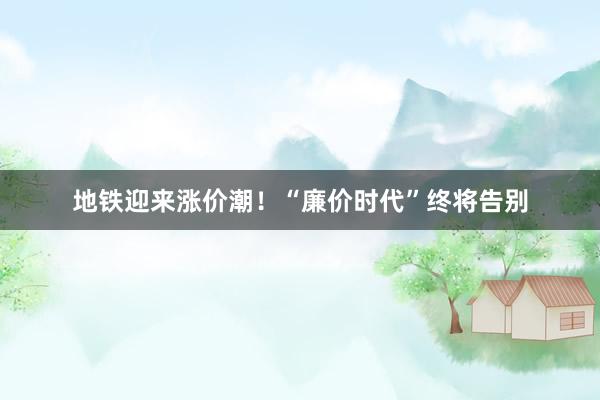 地铁迎来涨价潮！“廉价时代”终将告别