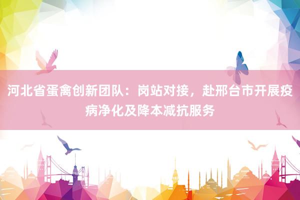 河北省蛋禽创新团队：岗站对接，赴邢台市开展疫病净化及降本减抗服务
