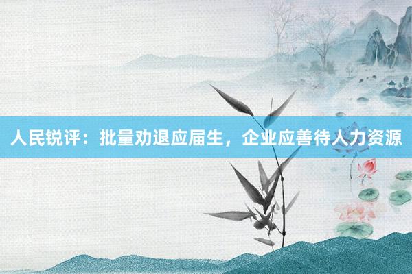 人民锐评：批量劝退应届生，企业应善待人力资源