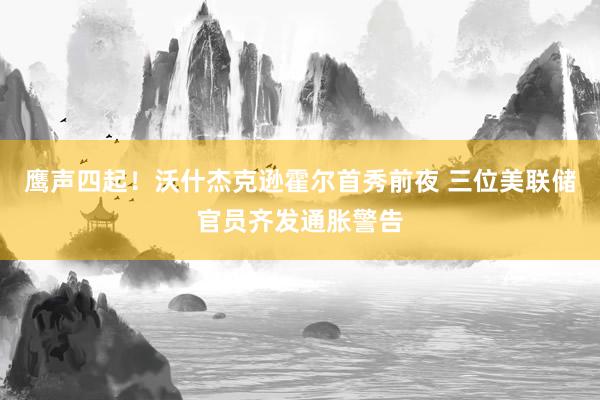 鹰声四起！沃什杰克逊霍尔首秀前夜 三位美联储官员齐发通胀警告