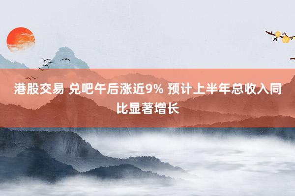 港股交易 兑吧午后涨近9% 预计上半年总收入同比显著增长