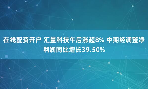 在线配资开户 汇量科技午后涨超8% 中期经调整净利润同比增长39.50%