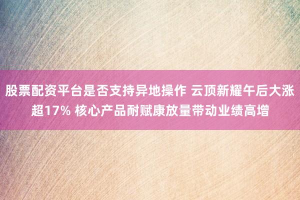 股票配资平台是否支持异地操作 云顶新耀午后大涨超17% 核心产品耐赋康放量带动业绩高增