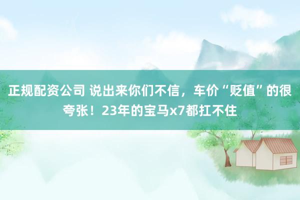 正规配资公司 说出来你们不信，车价“贬值”的很夸张！23年的宝马x7都扛不住