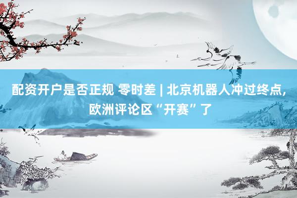配资开户是否正规 零时差 | 北京机器人冲过终点, 欧洲评论区“开赛”了