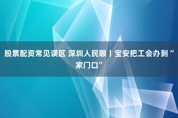 股票配资常见误区 深圳人民眼丨宝安把工会办到“家门口”