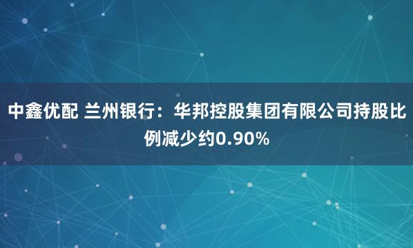 中鑫优配 兰州银行：华邦控股集团有限公司持股比例减少约0.90%