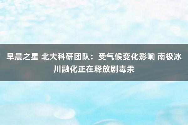早晨之星 北大科研团队：受气候变化影响 南极冰川融化正在释放剧毒汞