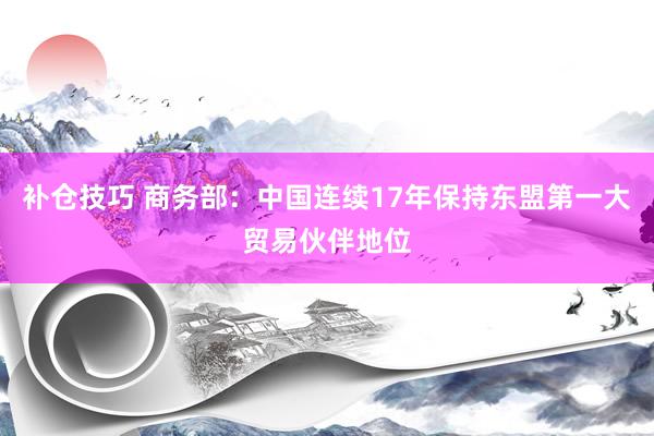 补仓技巧 商务部：中国连续17年保持东盟第一大贸易伙伴地位