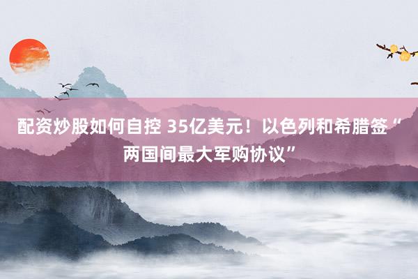 配资炒股如何自控 35亿美元！以色列和希腊签“两国间最大军购协议”