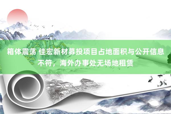 箱体震荡 佳宏新材募投项目占地面积与公开信息不符，海外办事处无场地租赁