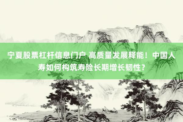 宁夏股票杠杆信息门户 高质量发展释能！中国人寿如何构筑寿险长期增长韧性？