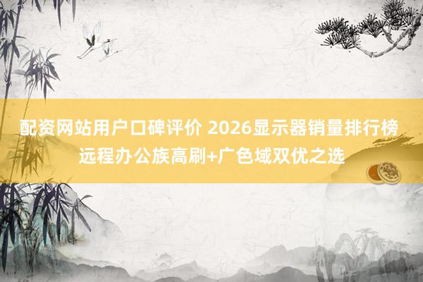 配资网站用户口碑评价 2026显示器销量排行榜 远程办公族高刷+广色域双优之选