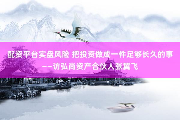 配资平台实盘风险 把投资做成一件足够长久的事——访弘尚资产合伙人张翼飞