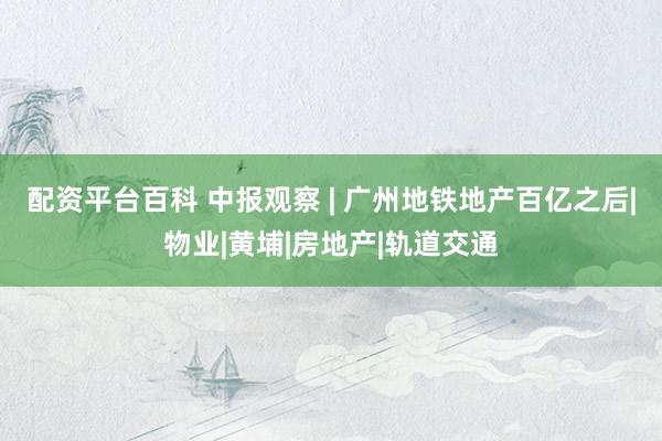 配资平台百科 中报观察 | 广州地铁地产百亿之后|物业|黄埔|房地产|轨道交通