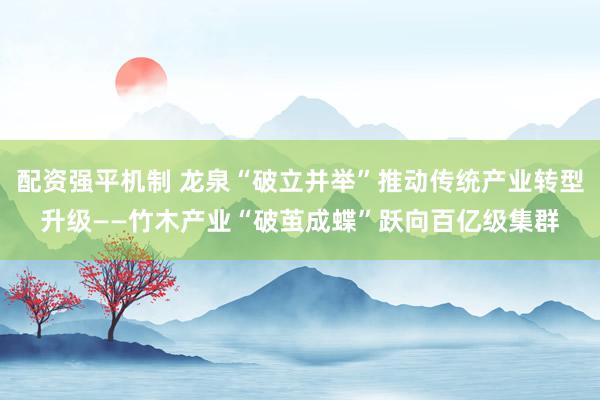 配资强平机制 龙泉“破立并举”推动传统产业转型升级——竹木产业“破茧成蝶”跃向百亿级集群