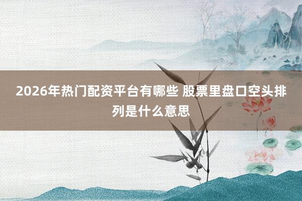 2026年热门配资平台有哪些 股票里盘口空头排列是什么意思