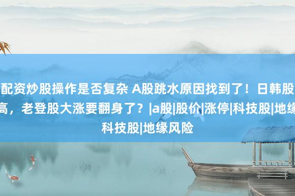 配资炒股操作是否复杂 A股跳水原因找到了！日韩股市新高，老登股大涨要翻身了？|a股|股价|涨停|科技股|地缘风险