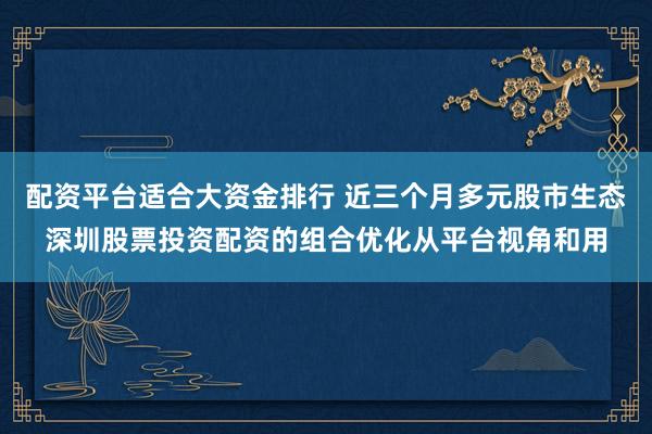 配资平台适合大资金排行 近三个月多元股市生态深圳股票投资配资的组合优化从平台视角和用
