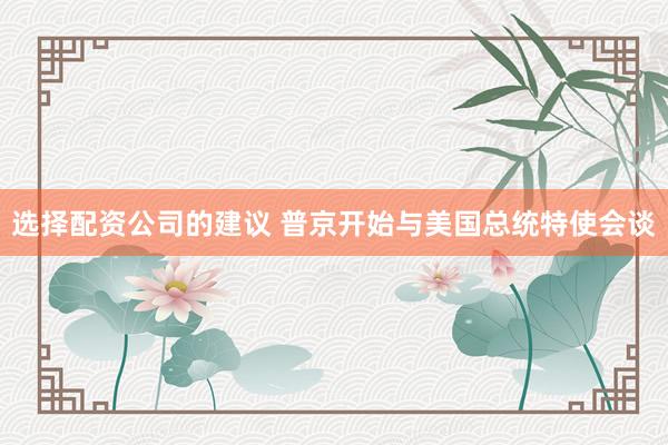 选择配资公司的建议 普京开始与美国总统特使会谈