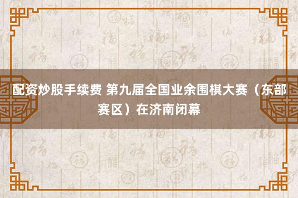 配资炒股手续费 第九届全国业余围棋大赛（东部赛区）在济南闭幕