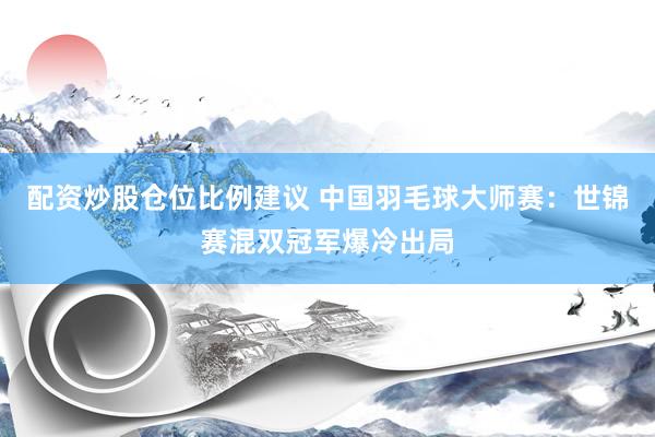 配资炒股仓位比例建议 中国羽毛球大师赛：世锦赛混双冠军爆冷出局