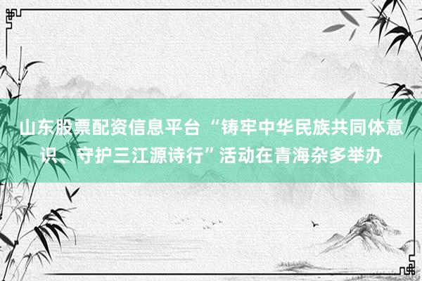 山东股票配资信息平台 “铸牢中华民族共同体意识、守护三江源诗行”活动在青海杂多举办