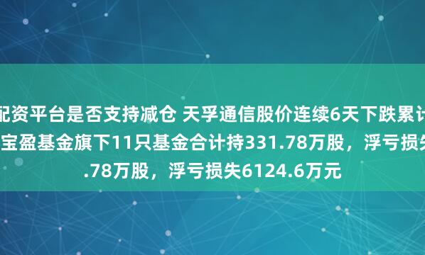 配资平台是否支持减仓 天孚通信股价连续6天下跌累计跌幅6.91%，宝盈基金旗下11只基金合计持331.78万股，浮亏损失6124.6万元