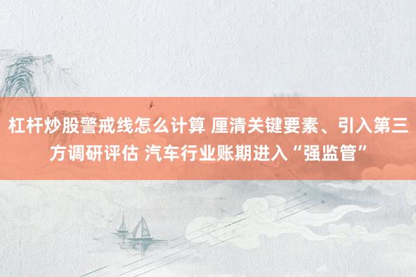 杠杆炒股警戒线怎么计算 厘清关键要素、引入第三方调研评估 汽车行业账期进入“强监管”