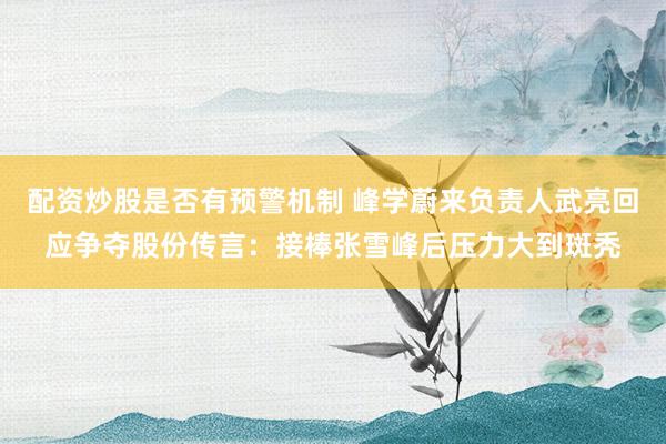 配资炒股是否有预警机制 峰学蔚来负责人武亮回应争夺股份传言：接棒张雪峰后压力大到斑秃