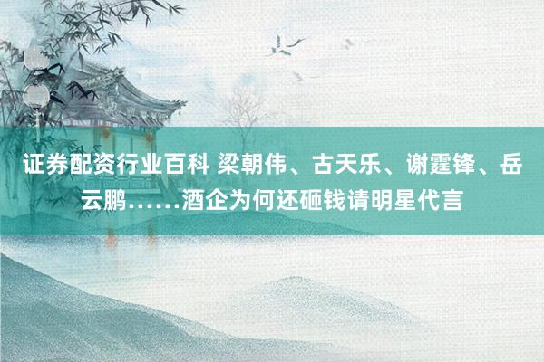 证券配资行业百科 梁朝伟、古天乐、谢霆锋、岳云鹏……酒企为何还砸钱请明星代言