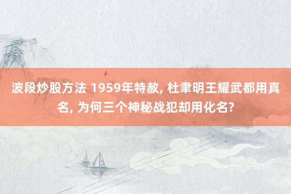 波段炒股方法 1959年特赦, 杜聿明王耀武都用真名, 为何三个神秘战犯却用化名?