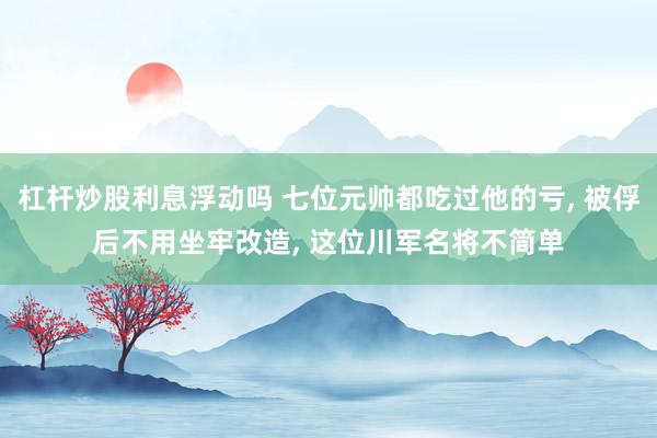 杠杆炒股利息浮动吗 七位元帅都吃过他的亏, 被俘后不用坐牢改造, 这位川军名将不简单